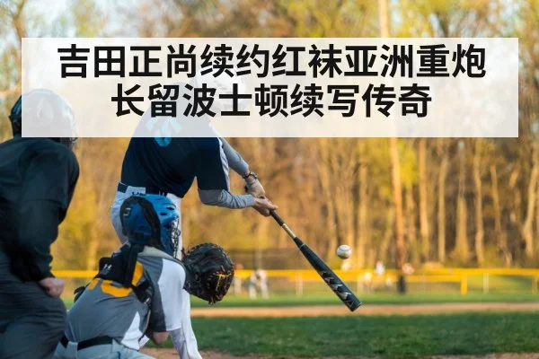 吉田正尚续约红袜亚洲重炮长留波士顿续写传奇