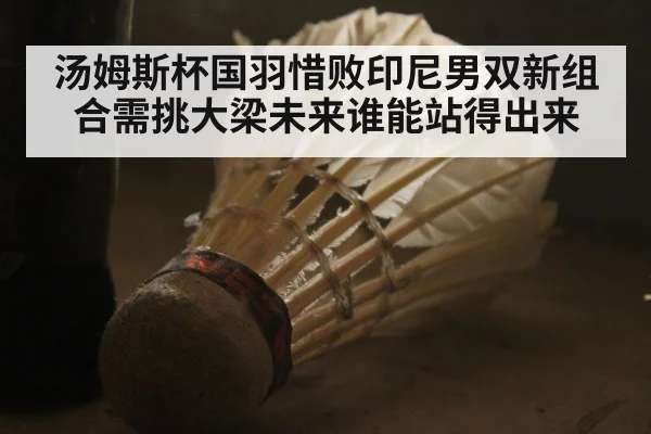 汤姆斯杯国羽惜败印尼男双新组合需挑大梁未来谁能站得出来