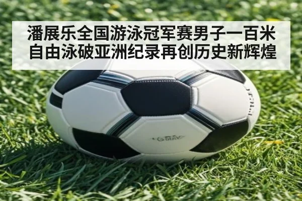 潘展乐全国游泳冠军赛男子一百米自由泳破亚洲纪录再创历史新辉煌